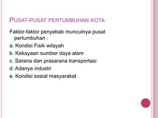 PUSAT-PUSAT PERTUMBUHAN KOTA
Faktor-faktor penyebab munculnya pusat
pertumbuhan :
a. Kondisi Fisik wilayah
b. Kekayaan sumber daya alam
c. Sarana dan prasarana transportasi
d. Adanya industri
e. Kondisi sosial masyarakat

 