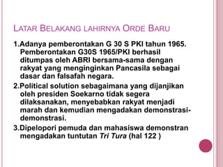 LATAR BELAKANG LAHIRNYA ORDE BARU
1.Adanya pemberontakan G 30 S PKI tahun 1965.
Pemberontakan G30S 1965/PKI berhasil
ditumpas oleh ABRI bersama-sama dengan
rakyat yang menginginkan Pancasila sebagai
dasar dan falsafah negara.
2.Political solution sebagaimana yang dijanjikan
oleh presiden Soekarno tidak segera
dilaksanakan, menyebabkan rakyat menjadi
marah dan kemudian mengadakan demonstrasidemonstrasi.
3.Dipelopori pemuda dan mahasiswa demonstran
mengadakan tuntutan Tri Tura (hal 122 )

 