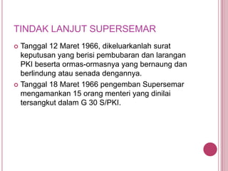 TINDAK LANJUT SUPERSEMAR
Tanggal 12 Maret 1966, dikeluarkanlah surat
keputusan yang berisi pembubaran dan larangan
PKI beserta ormas-ormasnya yang bernaung dan
berlindung atau senada dengannya.
 Tanggal 18 Maret 1966 pengemban Supersemar
mengamankan 15 orang menteri yang dinilai
tersangkut dalam G 30 S/PKI.


 