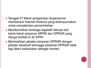 Tanggal 27 Maret pengemban Supersemar
membentuk Kabinet Dwikora yang disempurnakan
untuk menjalankan pemerintahan
 Membersihkan lembaga legislatif dimulai dari
tokoh-tokoh pimpinan MPRS dan DPRGR yang
diduga terlibat G 30 S/PKI
 Memisahkan jabatan pimpinan DPRGR dengan
jabatan eksekutif sehingga pimpinan DPRGR tidak
lagi diberi kedudukan sebagai menteri


 