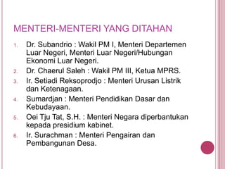 MENTERI-MENTERI YANG DITAHAN
1.

2.
3.

4.

5.

6.

Dr. Subandrio : Wakil PM I, Menteri Departemen
Luar Negeri, Menteri Luar Negeri/Hubungan
Ekonomi Luar Negeri.
Dr. Chaerul Saleh : Wakil PM III, Ketua MPRS.
Ir. Setiadi Reksoprodjo : Menteri Urusan Listrik
dan Ketenagaan.
Sumardjan : Menteri Pendidikan Dasar dan
Kebudayaan.
Oei Tju Tat, S.H. : Menteri Negara diperbantukan
kepada presidium kabinet.
Ir. Surachman : Menteri Pengairan dan
Pembangunan Desa.

 
