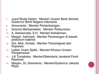 7.

8.
9.
10.
11.

12.
13.
14.
15.

Jusuf Muda Dalam : Menteri Urusan Bank Sentral,
Gubernur Bank Negara Indonesia.
Armunanto : Menteri Pertambangan.
Sutomo Martopradoto : Menteri Perburuhan.
A. Astrawinata, S.H : Menteri Kehakiman.
Mayjen. Achmadi : Menteri Penerangan di bawah
presidium kabinet
Drs. Moh. Achadi : Menteri Transmigrasi dan
Koperasi.
Letkol. Imam Sjafei : Menteri Khusus Urusan
Pengamanan.
J.K Tumakaka : Menteri/Sekretaris Jenderal Front
Nasional.
Mayjen. Dr. Soemarno : Menteri/Gubernur Jakarta
Raya.

 