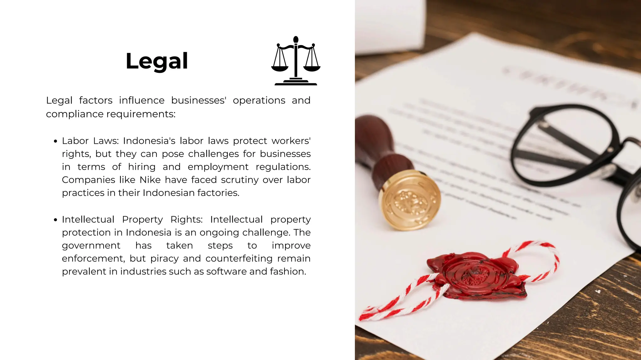Legal factors influence businesses' operations and
compliance requirements:
Labor Laws: Indonesia's labor laws protect workers'
rights, but they can pose challenges for businesses
in terms of hiring and employment regulations.
Companies like Nike have faced scrutiny over labor
practices in their Indonesian factories.
Intellectual Property Rights: Intellectual property
protection in Indonesia is an ongoing challenge. The
government has taken steps to improve
enforcement, but piracy and counterfeiting remain
prevalent in industries such as software and fashion.
Legal
 