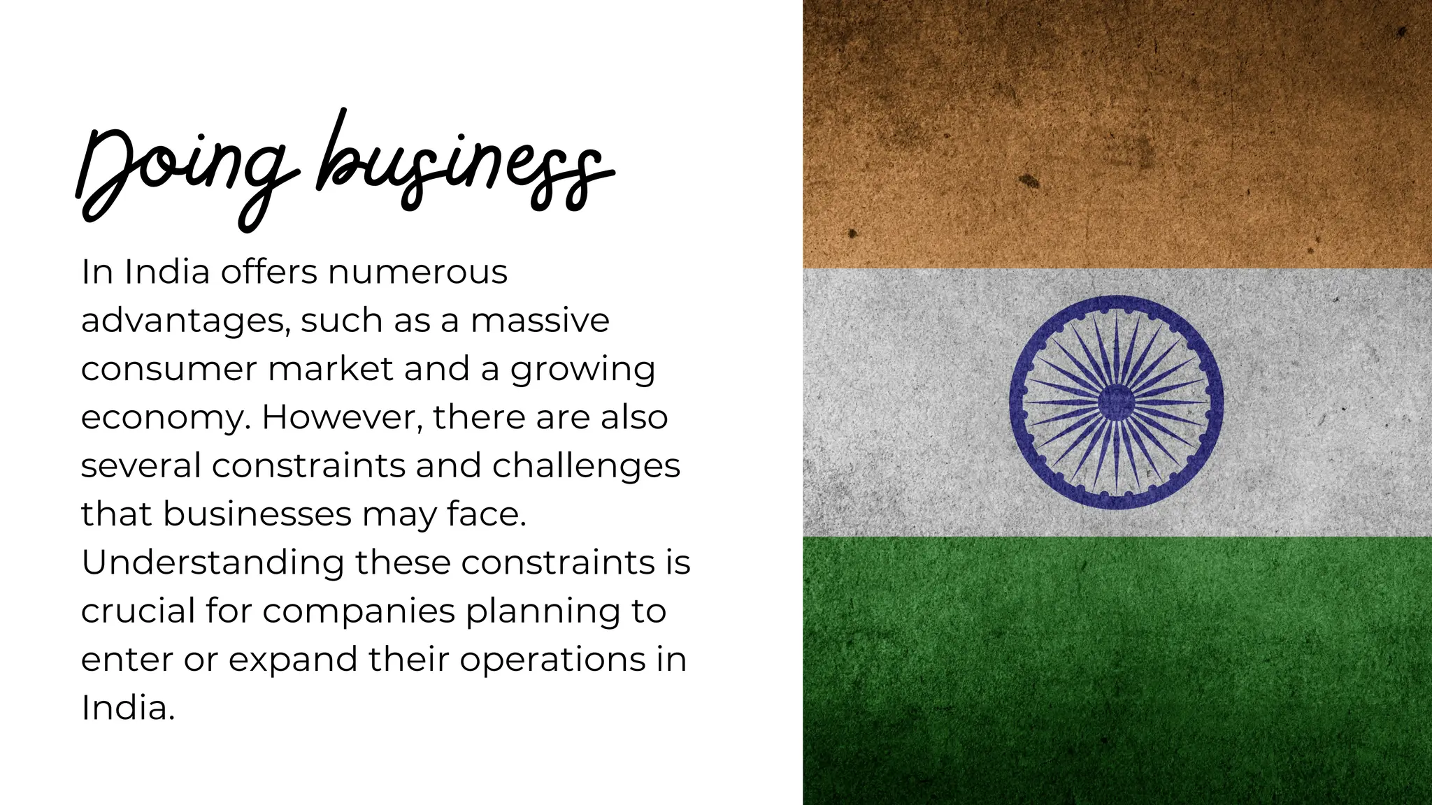 Doing business
In India offers numerous
advantages, such as a massive
consumer market and a growing
economy. However, there are also
several constraints and challenges
that businesses may face.
Understanding these constraints is
crucial for companies planning to
enter or expand their operations in
India.
 