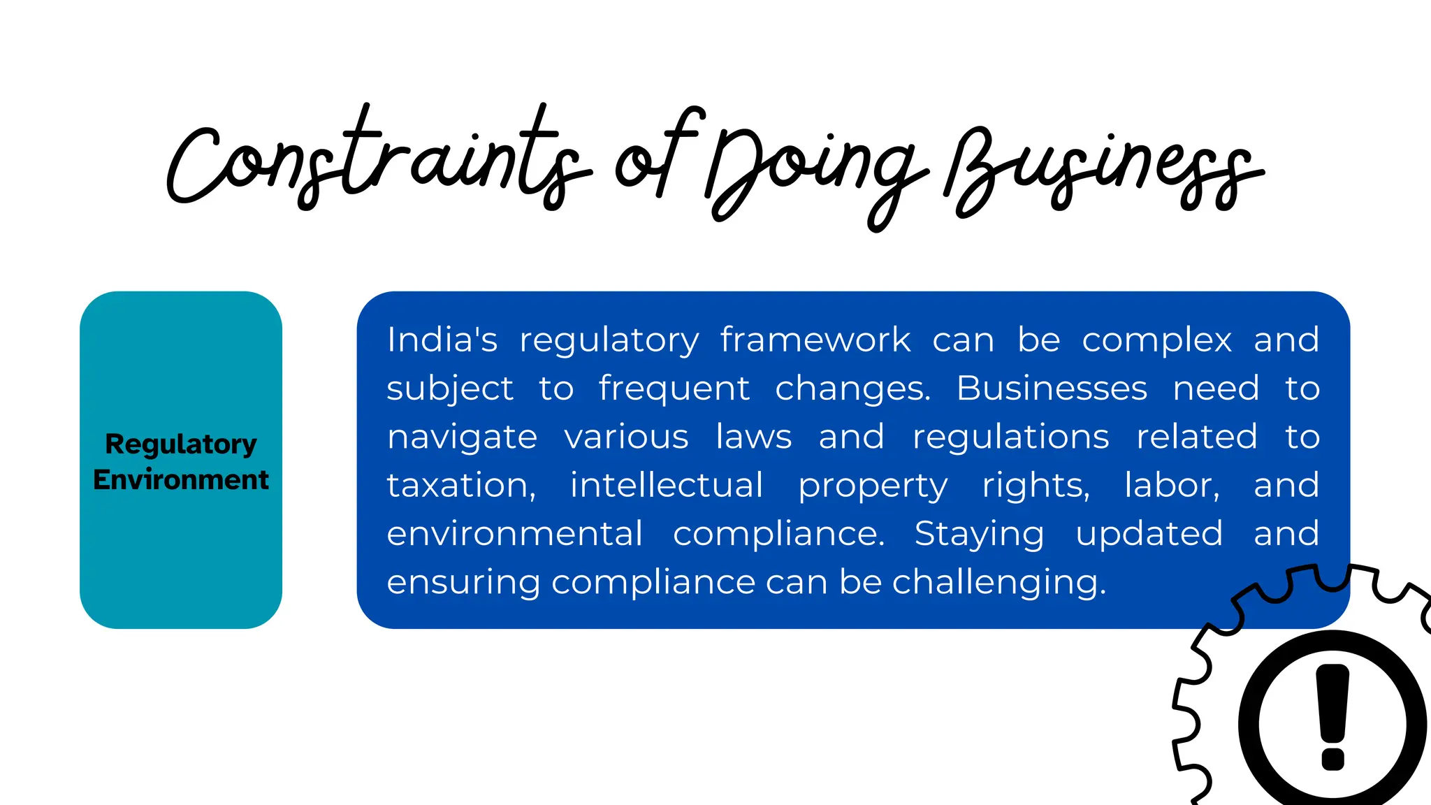 India's regulatory framework can be complex and
subject to frequent changes. Businesses need to
navigate various laws and regulations related to
taxation, intellectual property rights, labor, and
environmental compliance. Staying updated and
ensuring compliance can be challenging.
Constraints of Doing Business
Regulatory
Environment
 