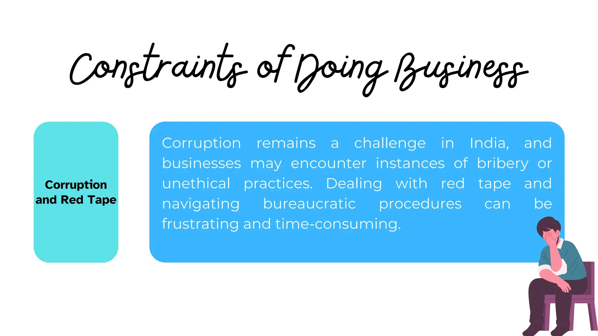 Constraints of Doing Business
Corruption
and Red Tape
Corruption remains a challenge in India, and
businesses may encounter instances of bribery or
unethical practices. Dealing with red tape and
navigating bureaucratic procedures can be
frustrating and time-consuming.
 