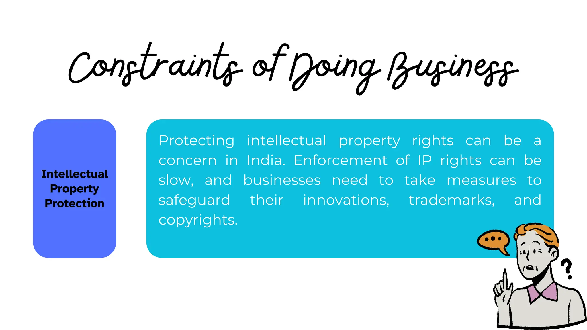Constraints of Doing Business
Intellectual
Property
Protection
Protecting intellectual property rights can be a
concern in India. Enforcement of IP rights can be
slow, and businesses need to take measures to
safeguard their innovations, trademarks, and
copyrights.
 