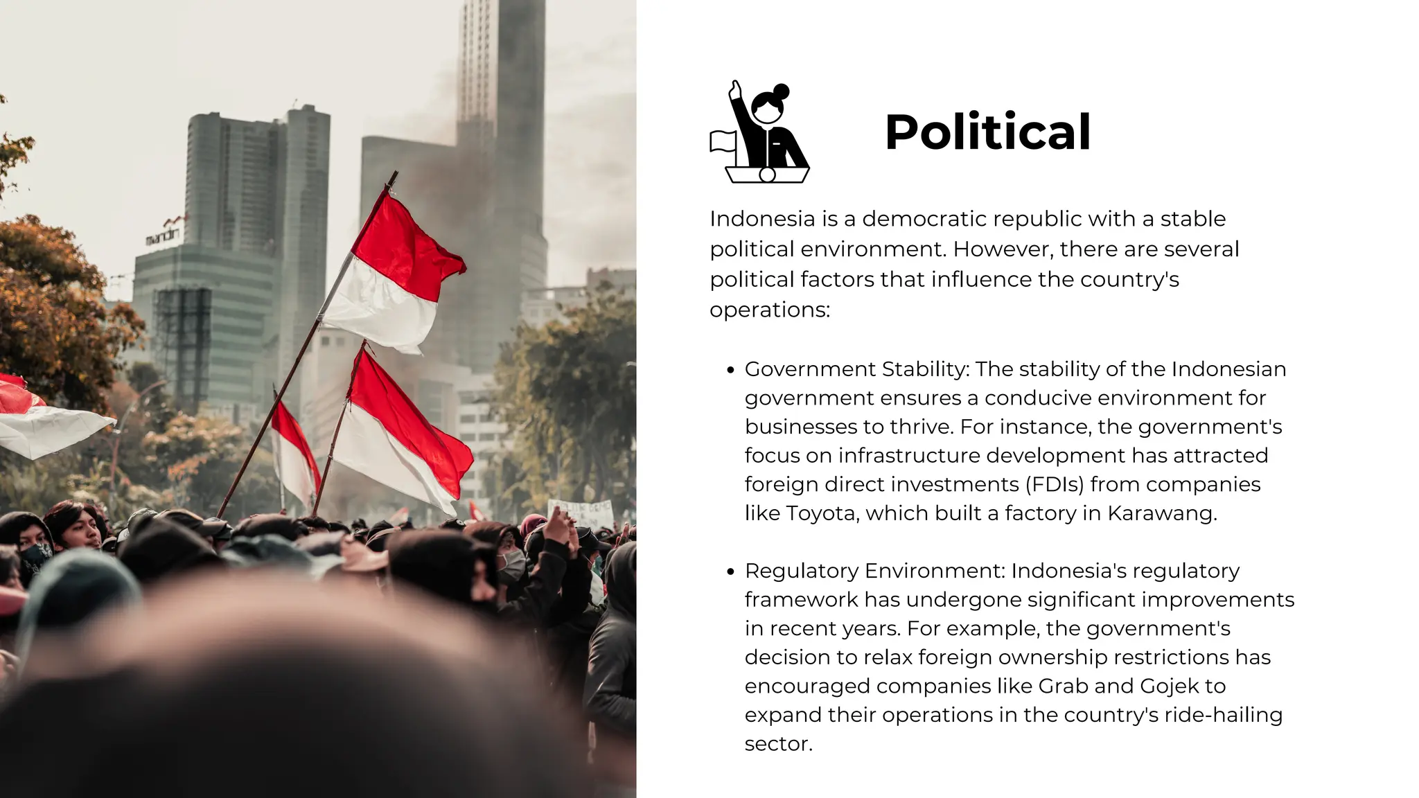 Political
Indonesia is a democratic republic with a stable
political environment. However, there are several
political factors that influence the country's
operations:
Government Stability: The stability of the Indonesian
government ensures a conducive environment for
businesses to thrive. For instance, the government's
focus on infrastructure development has attracted
foreign direct investments (FDIs) from companies
like Toyota, which built a factory in Karawang.
Regulatory Environment: Indonesia's regulatory
framework has undergone significant improvements
in recent years. For example, the government's
decision to relax foreign ownership restrictions has
encouraged companies like Grab and Gojek to
expand their operations in the country's ride-hailing
sector.
 