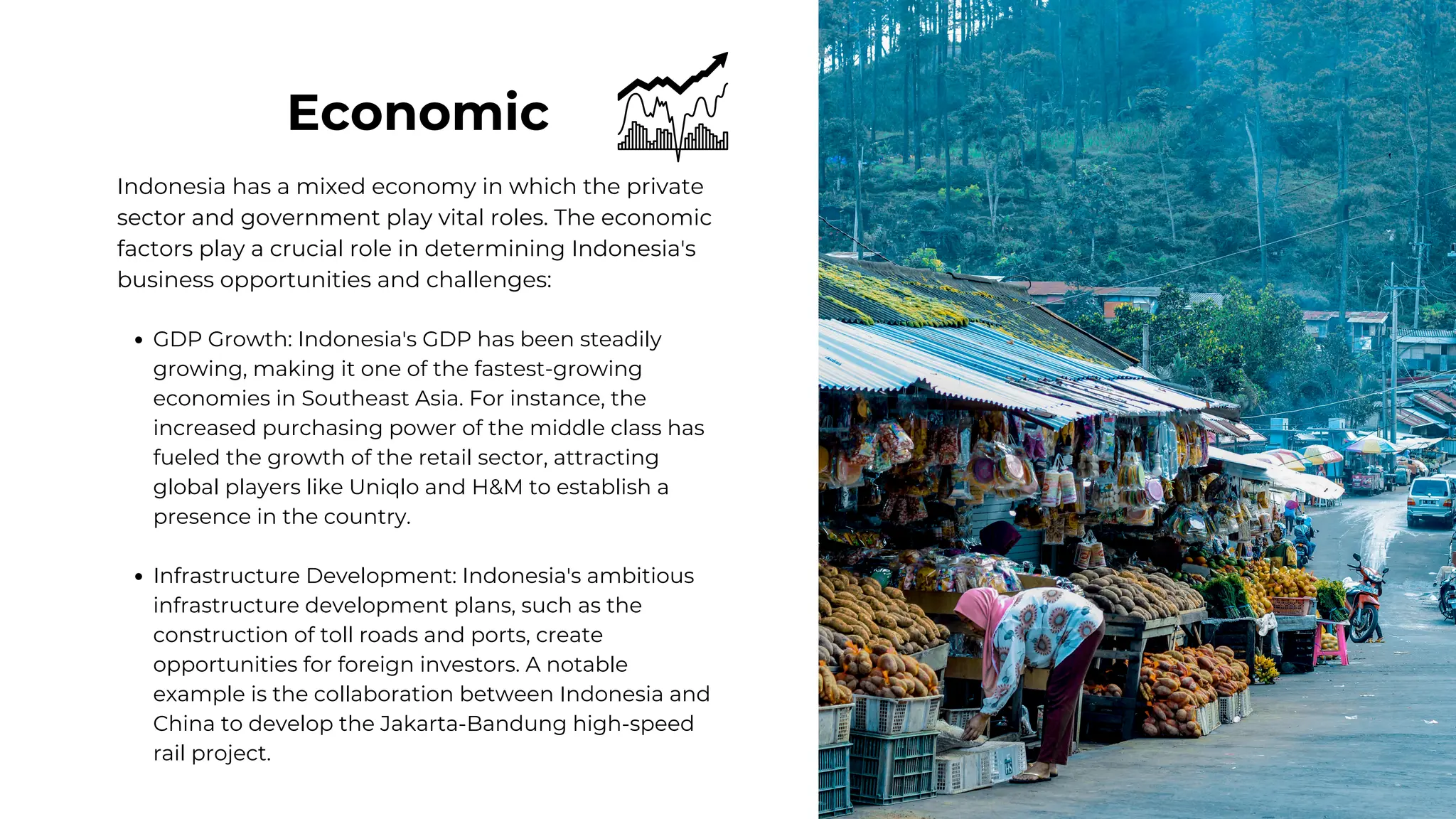 Economic
Indonesia has a mixed economy in which the private
sector and government play vital roles. The economic
factors play a crucial role in determining Indonesia's
business opportunities and challenges:
GDP Growth: Indonesia's GDP has been steadily
growing, making it one of the fastest-growing
economies in Southeast Asia. For instance, the
increased purchasing power of the middle class has
fueled the growth of the retail sector, attracting
global players like Uniqlo and H&M to establish a
presence in the country.
Infrastructure Development: Indonesia's ambitious
infrastructure development plans, such as the
construction of toll roads and ports, create
opportunities for foreign investors. A notable
example is the collaboration between Indonesia and
China to develop the Jakarta-Bandung high-speed
rail project.
 
