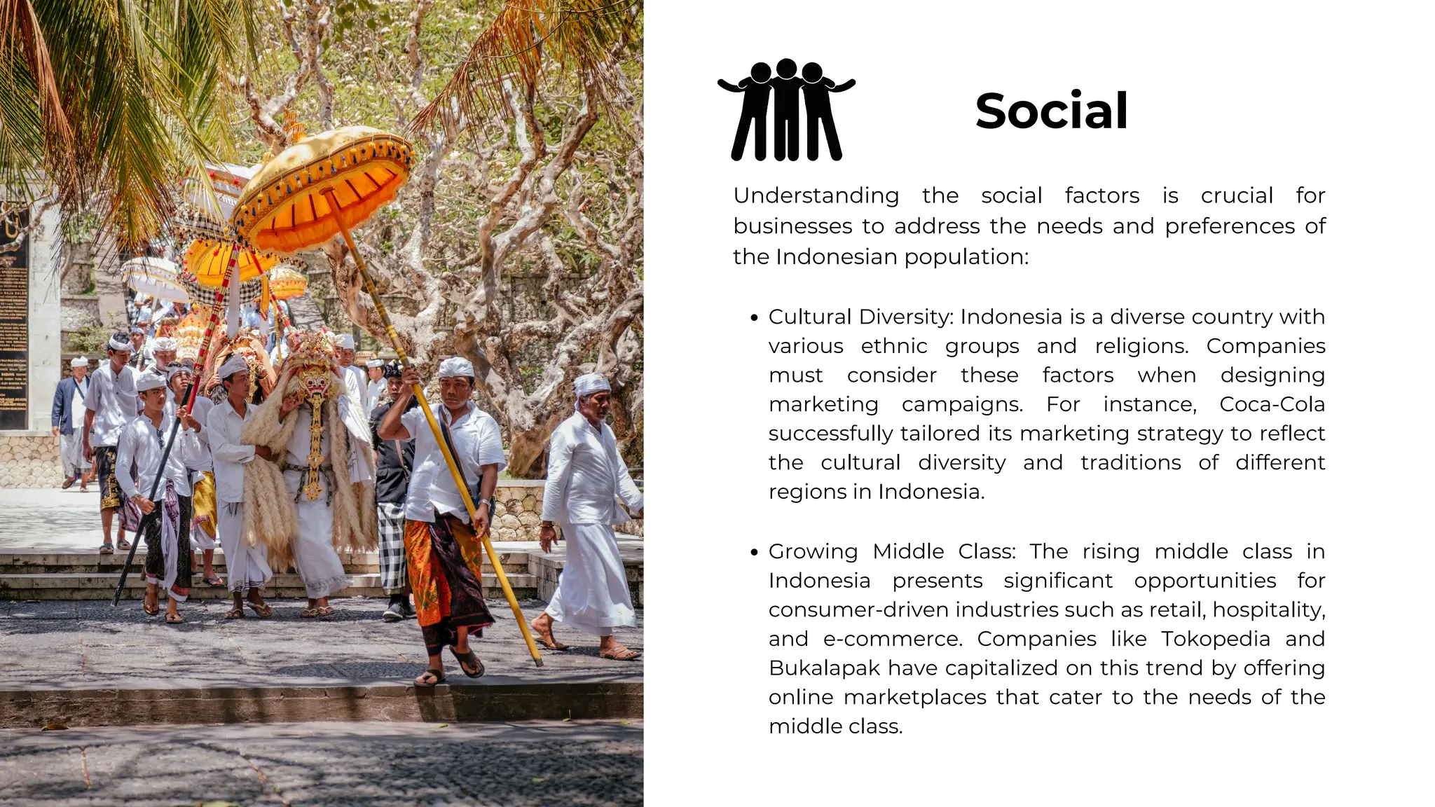 Understanding the social factors is crucial for
businesses to address the needs and preferences of
the Indonesian population:
Cultural Diversity: Indonesia is a diverse country with
various ethnic groups and religions. Companies
must consider these factors when designing
marketing campaigns. For instance, Coca-Cola
successfully tailored its marketing strategy to reflect
the cultural diversity and traditions of different
regions in Indonesia.
Growing Middle Class: The rising middle class in
Indonesia presents significant opportunities for
consumer-driven industries such as retail, hospitality,
and e-commerce. Companies like Tokopedia and
Bukalapak have capitalized on this trend by offering
online marketplaces that cater to the needs of the
middle class.
Social
 