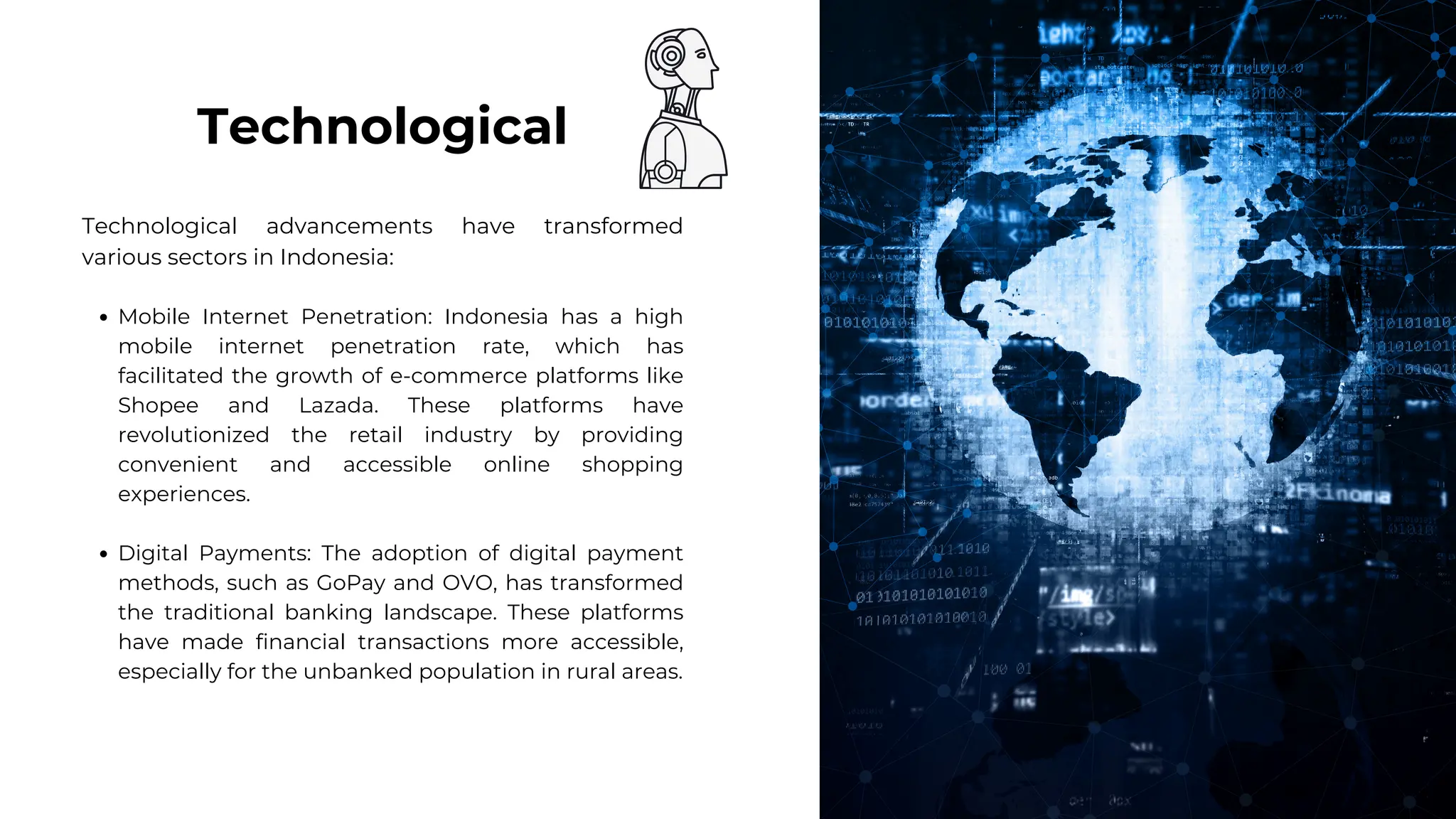 Technological advancements have transformed
various sectors in Indonesia:
Mobile Internet Penetration: Indonesia has a high
mobile internet penetration rate, which has
facilitated the growth of e-commerce platforms like
Shopee and Lazada. These platforms have
revolutionized the retail industry by providing
convenient and accessible online shopping
experiences.
Digital Payments: The adoption of digital payment
methods, such as GoPay and OVO, has transformed
the traditional banking landscape. These platforms
have made financial transactions more accessible,
especially for the unbanked population in rural areas.
Technological
 