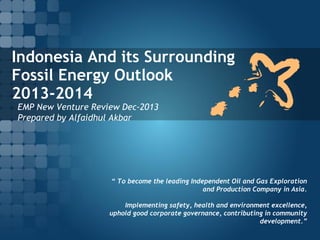 Indonesia And its Surrounding
Fossil Energy Outlook
2013-2014
EMP New Venture Review Dec-2013
Prepared by Alfaidhul Akbar

“ To become the leading Independent Oil and Gas Exploration
and Production Company in Asia.
Implementing safety, health and environment excellence,
uphold good corporate governance, contributing in community
development.”

 