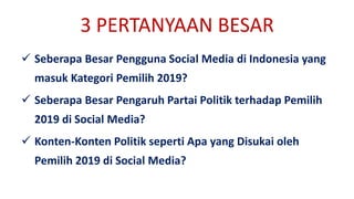 3 PERTANYAAN BESAR
 Seberapa Besar Pengguna Social Media di Indonesia yang
masuk Kategori Pemilih 2019?
 Seberapa Besar Pengaruh Partai Politik terhadap Pemilih
2019 di Social Media?
 Konten-Konten Politik seperti Apa yang Disukai oleh
Pemilih 2019 di Social Media?
 