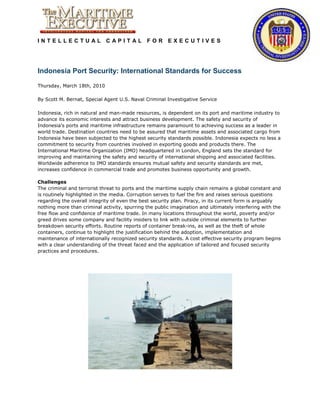 INTELLECTUAL CAPITAL FOR EXECUTIVES




Indonesia Port Security: International Standards for Success

Thursday, March 18th, 2010

By Scott M. Bernat, Special Agent U.S. Naval Criminal Investigative Service

Indonesia, rich in natural and man-made resources, is dependent on its port and maritime industry to
advance its economic interests and attract business development. The safety and security of
Indonesia’s ports and maritime infrastructure remains paramount to achieving success as a leader in
world trade. Destination countries need to be assured that maritime assets and associated cargo from
Indonesia have been subjected to the highest security standards possible. Indonesia expects no less a
commitment to security from countries involved in exporting goods and products there. The
International Maritime Organization (IMO) headquartered in London, England sets the standard for
improving and maintaining the safety and security of international shipping and associated facilities.
Worldwide adherence to IMO standards ensures mutual safety and security standards are met,
increases confidence in commercial trade and promotes business opportunity and growth.

Challenges
The criminal and terrorist threat to ports and the maritime supply chain remains a global constant and
is routinely highlighted in the media. Corruption serves to fuel the fire and raises serious questions
regarding the overall integrity of even the best security plan. Piracy, in its current form is arguably
nothing more than criminal activity, spurring the public imagination and ultimately interfering with the
free flow and confidence of maritime trade. In many locations throughout the world, poverty and/or
greed drives some company and facility insiders to link with outside criminal elements to further
breakdown security efforts. Routine reports of container break-ins, as well as the theft of whole
containers, continue to highlight the justification behind the adoption, implementation and
maintenance of internationally recognized security standards. A cost effective security program begins
with a clear understanding of the threat faced and the application of tailored and focused security
practices and procedures.
 