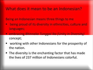 What does it mean to be an Indonesian?
Being an Indonesian means three things to me
 being proud of its diversity in ethnicities, culture and
languages;
 embracing Bhinneka Tunggal Ika (Unity in Diversity)
concept;
 working with other Indonesians for the prosperity of
the nation.
 The diversity is the enchanting factor that has made
the lives of 237 million of Indonesians colorful.
 
