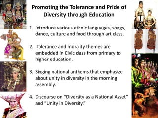 Promoting the Tolerance and Pride of
Diversity through Education
1. Introduce various ethnic languages, songs,
dance, culture and food through art class.
2. Tolerance and morality themes are
embedded in Civic class from primary to
higher education.
3. Singing national anthems that emphasize
about unity in diversity in the morning
assembly.
4. Discourse on “Diversity as a National Asset”
and “Unity in Diversity.”
 