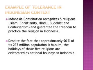  Indonesia Constitution recognizes 5 religions
(Islam, Christianity, Hindu, Buddhist and
Confucianism) and guarantee the freedom to
practice the religion in Indonesia.
 Despite the fact that approximately 90 % of
its 237 million population is Muslim, the
holidays of those five religions are
celebrated as national holidays in Indonesia.
 