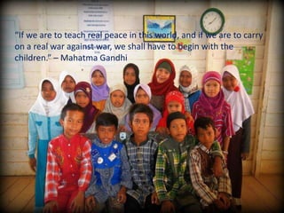 “If we are to teach real peace in this world, and if we are to carry
on a real war against war, we shall have to begin with the
children.” – Mahatma Gandhi
 