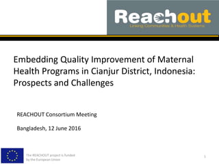 Embedding Quality Improvement of Maternal
Health Programs in Cianjur District, Indonesia:
Prospects and Challenges
The REACHOUT project is funded
by the European Union
1
REACHOUT Consortium Meeting
Bangladesh, 12 June 2016
 
