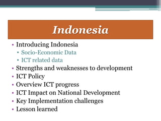Indonesia
• Introducing Indonesia
    • Socio-Economic Data
    • ICT related data
•   Strengths and weaknesses to development
•   ICT Policy
•   Overview ICT progress
•   ICT Impact on National Development
•   Key Implementation challenges
•   Lesson learned
 