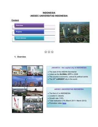 INDONESIA
                     AIESEC UNIVERSITAS INDONESIA
Content

    Overview


    Projects


    Intern Service




                               ☺☺☺
  1. Overview




                                     JAKARTA – the capital city of INDONESIA

                                   The seat of the ASEAN Secretariat
                                   Listed as the GLOBAL CITY in 2008
                                   The country’s economic, cultural & political centre
                                   The 20th LARGEST city in the world




                                         AIESEC UNIVERSITAS INDONESIA

                                   The first LC in INDONESIA
                                   Located in Jakarta
                                   Growth rate 116%
                                   Total realization 216 (March 2011- March 2012)
                                   Promotion video here
 