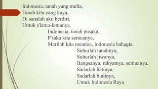 Indonesia, tanah yang mulia,
Tanah kita yang kaya,
Di sanalah aku berdiri,
Untuk s'lama-lamanya.
Indonesia, tanah pusaka,
P'saka kita semuanya,
Marilah kita mendoa, Indonesia bahagia.
Suburlah tanahnya,
Suburlah jiwanya,
Bangsanya, rakyatnya, semuanya,
Sadarlah hatinya,
Sadarlah budinya,
Untuk Indonesia Raya
 