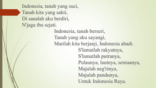 Indonesia, tanah yang suci,
Tanah kita yang sakti,
Di sanalah aku berdiri,
N'jaga ibu sejati.
Indonesia, tanah berseri,
Tanah yang aku sayangi,
Marilah kita berjanji, Indonesia abadi.
S'lamatlah rakyatnya,
S'lamatlah putranya,
Pulaunya, lautnya, semuanya,
Majulah neg'rinya,
Majulah pandunya,
Untuk Indonesia Raya.
 