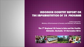 INDONESIA COUNTRY REPORT ON
THE IMPLEMENTATION OF 3R PROGRAM
Jointly prepared by:
Ministry of Environment & Forestry and Ministry of Industry
The 7th Regional 3R Forum in Asia and the Pacific
Adelaide, Australia 2-4 Novermber 2016
 