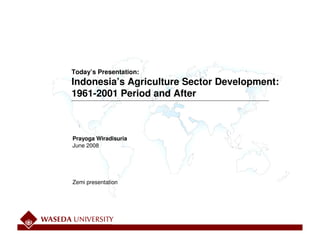 Today’s Presentation:
Indonesia’s Agriculture Sector Development:
1961-2001 Period and After



Prayoga Wiradisuria
June 2008




Zemi presentation
 