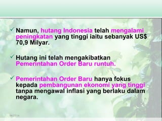 04/27/14
Namun, hutang Indonesia telah mengalami
peningkatan yang tinggi iaitu sebanyak US$
70,9 Milyar.
Hutang ini telah mengakibatkan
Pemerintahan Order Baru runtuh.
Pemerintahan Order Baru hanya fokus
kepada pembangunan ekonomi yang tinggi
tanpa mengawal inflasi yang berlaku dalam
negara.
 