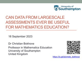 CAN DATA FROM LARGESCALE
ASSESSMENTS EVER BE USEFUL
FOR MATHEMATICS EDUCATION?
18 September 2023
Dr Christian Bokhove
Professor in Mathematics Education
University of Southampton
United Kingdom
https://is.gd/aicmste_bokhove
 