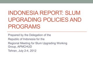 INDONESIA REPORT: SLUM
UPGRADING POLICIES AND
PROGRAMS
Prepared by the Delegation of the
Republic of Indonesia for the
Regional Meeting for Slum Upgrading Working
Group, APMCHUD
Tehran, July 2-4, 2012
 