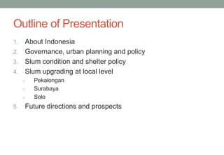 Outline of Presentation
1. About Indonesia
2. Governance, urban planning and policy
3. Slum condition and shelter policy
4. Slum upgrading at local level
o Pekalongan
o Surabaya
o Solo
5. Future directions and prospects
 