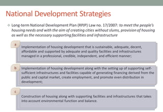National Development Strategies
 Long-term National Development Plan (RPJP) Law no. 17/2007: to meet the people’s
housing needs and with the aim of creating cities without slums, provision of housing
as well as the necessary supporting facilities and infrastructure
00
Implementation of housing development that is sustainable, adequate, decent,
affordable and supported by adequate and quality facilities and infrastructures
managed in a professional, credible, independent, and efficient manner;
Implementation of housing development along with the setting up of supporting self-
sufficient infrastructures and facilities capable of generating financing derived from the
public and capital market, create employment, and promote even distribution in
development;
Construction of housing along with supporting facilities and infrastructures that takes
into account environmental function and balance.
a
b
c
 