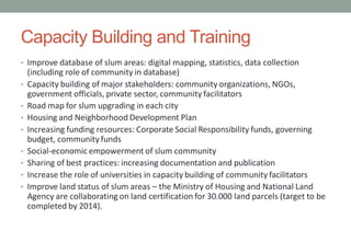 Capacity Building and Training
• Improve database of slum areas: digital mapping, statistics, data collection
(including role of community in database)
• Capacity building of major stakeholders: community organizations, NGOs,
government officials, private sector, community facilitators
• Road map for slum upgrading in each city
• Housing and Neighborhood Development Plan
• Increasing funding resources: Corporate Social Responsibility funds, governing
budget, community funds
• Social-economic empowerment of slum community
• Sharing of best practices: increasing documentation and publication
• Increase the role of universities in capacity building of community facilitators
• Improve land status of slum areas – the Ministry of Housing and National Land
Agency are collaborating on land certification for 30.000 land parcels (target to be
completed by 2014).
 