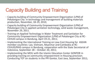 Capacity Building and Training
• Capacity building of Community Empowerment Organization (LPM) of
Pekalongan City in technology and management of building materials
production, November, 18-19, 2010;
• Capacity building of Community Empowerment Organization (LPM) of
Pekalongan City in applied sanitation technology, solid waste management,
November 29, 2011.
• Training on Applied Technology in Water Treatment and Sanitation for
Community Empowerment Organization (LPM) of Pekalongan City at RC-
CEHUD campus in Bandung, April 19-21, 2011;
• Implementing the International Training on Low-Cost Housing for ASEAN
member countries: Lao, Vietnam, Myanmar and Cambodia at RC-
CEHUD/RIHS campus in Bandung, cooperation with the State Secretariat of
Indonesia, September 28 – October 20, 2011;
• Implementing the MOU with the Islamic Education Center GONTOR in
providing training on community empowerment in Housing provision.
Conducting TOT on students in the PPI Gontor, East Java, September 2011;
 