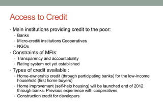 Access to Credit
• Main institutions providing credit to the poor:
• Banks
• Micro-crediti institutions Cooperatives
• NGOs
• Constraints of MFIs:
• Transparency and accountabality
• Rating system not yet established
• Types of credit available :
• Home-ownership credit (through participating banks) for the low-income
household (first home buyers)
• Home improvement (self-help housing) will be launched end of 2012
through banks. Previous experience with cooperatives
• Construction credit for developers
 