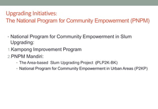 • National Program for Community Empowerment in Slum
Upgrading:
1.Kampong Improvement Program
2.PNPM Mandiri:
• The Area-based Slum Upgrading Project (PLP2K-BK)
• National Program for Community Empowerment in Urban Areas (P2KP)
Upgrading Initiatives:
The National Program for Community Empowerment (PNPM)
 