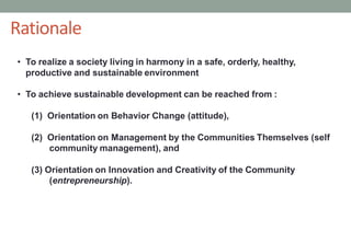 • To realize a society living in harmony in a safe, orderly, healthy,
productive and sustainable environment
• To achieve sustainable development can be reached from :
(1) Orientation on Behavior Change (attitude),
(2) Orientation on Management by the Communities Themselves (self
community management), and
(3) Orientation on Innovation and Creativity of the Community
(entrepreneurship).
43
Rationale
 