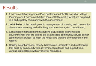 45
1. Environmental Arrangement Plan Settlements (EAPS) on Urban Village
Planning and Environment Action Plan of Settlement (EAPS) are prepared
in a participatory community with the government;
2. Joint Rules of the development / management of housing and community
disaster response agreed with the government as a joint commitment;
3. Construction management institutions SEE (social, economic and
environmental) that are able to act as a reliable community service center
(community services) to meet the needs and welfare of the people in the
region;
4. Healthy neighborhoods, orderly, harmonious, productive and sustainable
that build by community with government guidance and support from
various stakeholders with a variety of resources.
Results
 