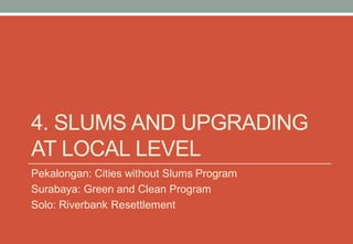 4. SLUMS AND UPGRADING
AT LOCAL LEVEL
Pekalongan: Cities without Slums Program
Surabaya: Green and Clean Program
Solo: Riverbank Resettlement
 