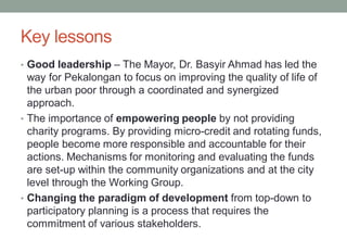 Key lessons
• Good leadership – The Mayor, Dr. Basyir Ahmad has led the
way for Pekalongan to focus on improving the quality of life of
the urban poor through a coordinated and synergized
approach.
• The importance of empowering people by not providing
charity programs. By providing micro-credit and rotating funds,
people become more responsible and accountable for their
actions. Mechanisms for monitoring and evaluating the funds
are set-up within the community organizations and at the city
level through the Working Group.
• Changing the paradigm of development from top-down to
participatory planning is a process that requires the
commitment of various stakeholders.
 