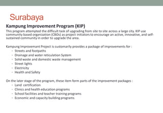 Surabaya
Kampung Improvement Program (KIP)
This program attempted the difficult task of upgrading from site to site across a large city. KIP use
community based organization (CBOs) as project initiators to encourage an active, innovative, and self-
sustained community in order to upgrade the area.
Kampung Improvemant Project is customarily provides a package of improvements for :
• Streets and footpaths
• Drainage and water reticulation System
• Solid waste and domestic waste management
• Street lights
• Electricity
• Health and Safety
On the later stage of the program, these item form parts of the improvement packages :
• Land certification
• Clinics and health education programs
• School facilities and teacher training programs
• Economic and capacity building programs
 