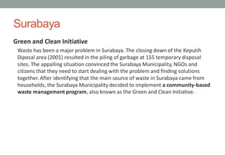 Surabaya
Green and Clean Initiative
Waste has been a major problem in Surabaya. The closing down of the Keputih
Diposal area (2001) resulted in the piling of garbage at 155 temporary disposal
sites. The appalling situation convinced the Surabaya Municipality, NGOs and
citizens that they need to start dealing with the problem and finding solutions
together. After identifying that the main source of waste in Surabaya came from
households, the Surabaya Municipality decided to implement a community-based
waste management program, also known as the Green and Clean Initiative.
 
