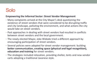 Solo
Empowering the Informal Sector: Street Vendor Management
• Many complaints arrived at the City Mayor’s desk questioning the
existence of street vendors that were considered to be disrupting traffic
and city landscape, polluting the environment, and what actions the city
would take on street vendors.
• Past approaches in dealing with street vendors had resulted in conflicts
between street vendors and the local government.
• The newly elected Mayor, Joko Widodo tried a different approach by
encouraging participation of street vendors.
• Several policies were adopted for street vendor management: building
better communication, creating space (physical and legal recognition),
education and training for street vendors.
• The strategies included relocation, providing shelter, tents and new vendor
carts adopting a traditional Javanese style.
 