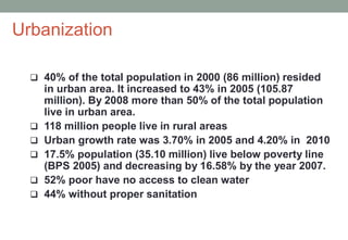  40% of the total population in 2000 (86 million) resided
in urban area. It increased to 43% in 2005 (105.87
million). By 2008 more than 50% of the total population
live in urban area.
 118 million people live in rural areas
 Urban growth rate was 3.70% in 2005 and 4.20% in 2010
 17.5% population (35.10 million) live below poverty line
(BPS 2005) and decreasing by 16.58% by the year 2007.
 52% poor have no access to clean water
 44% without proper sanitation
Urbanization
 