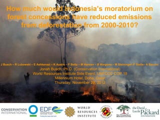How much would Indonesia’s moratorium on
   forest concessions have reduced emissions
       from deforestation from 2000-2010?




J Busch – R Lubowski – E Ashkenazi – K Austin – F Boltz – M Hansen – B Margono – M Steininger–F Stolle– A Baccini
                         Jonah Busch, Ph.D. (Conservation International)
                      World Resources Institute Side Event, UNFCCC COP 18
                                 Millennium Hotel, Doha, Qatar
                                 Thursday, November 29, 2012
 