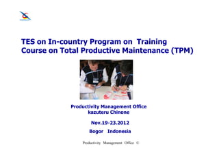 TES on In-country Program on Training
Course on Total Productive Maintenance (TPM)




            Productivity Management Office
                  kazuteru Chinone

                    Nov.19-23.2012
                   Bogor Indonesia

                Productivity Management Office ©
 