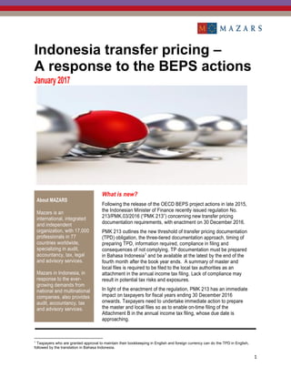 1
Indonesia transfer pricing –
A response to the BEPS actions
January 2017
About MAZARS
Mazars is an
international, integrated
and independent
organization, with 17,000
professionals in 77
countries worldwide,
specializing in audit,
accountancy, tax, legal
and advisory services.
Mazars in Indonesia, in
response to the ever-
growing demands from
national and multinational
companies, also provides
audit, accountancy, tax
and advisory services.
What is new?
Following the release of the OECD BEPS project actions in late 2015,
the Indonesian Minister of Finance recently issued regulation No.
213/PMK.03/2016 (“PMK 213”) concerning new transfer pricing
documentation requirements, with enactment on 30 December 2016.
PMK 213 outlines the new threshold of transfer pricing documentation
(TPD) obligation, the three-tiered documentation approach, timing of
preparing TPD, information required, compliance in filing and
consequences of not complying. TP documentation must be prepared
in Bahasa Indonesia1
and be available at the latest by the end of the
fourth month after the book year ends. A summary of master and
local files is required to be filed to the local tax authorities as an
attachment in the annual income tax filing. Lack of compliance may
result in potential tax risks and exposures.
In light of the enactment of the regulation, PMK 213 has an immediate
impact on taxpayers for fiscal years ending 30 December 2016
onwards. Taxpayers need to undertake immediate action to prepare
the master and local files so as to enable on-time filing of the
Attachment B in the annual income tax filing, whose due date is
approaching.
1
Taxpayers who are granted approval to maintain their bookkeeping in English and foreign currency can do the TPD in English,
followed by the translation in Bahasa Indonesia.
 