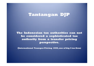 Tantangan DJP

The Indonesian tax authorities can not
be considered a sophisticated tax
authority from a transfer pricing
perspective.
(International

Transper Pricing 2008, one of big 4 tax firm)
2008,

 